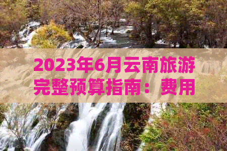 九游娱乐：2023年6月云南旅游完整预算指南：费用预估、行程规划与必备开销明细(图1)